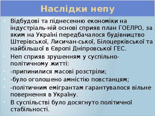 Наслідки непу Відбудові та піднесенню економіки на індустріаль-ній основі сприяв план ГОЕЛРО, за яким на Україні передбачалося будівництво Штерівської, Лисичан-ської, Білоцерківської та найбільшої в Європі Дніпровської ГЕС. Неп сприяв зрушенням у суспільно-політичному житті: -припинилися масові розстріли; -було оголошено амністію повстанцям; -політичним емігрантам гарантувалося вільне повернення в Україну. В суспільстві було досягнуто політичної стабільності. 