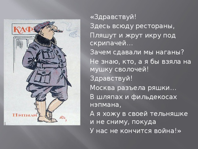 «Здравствуй! Здесь всюду рестораны, Пляшут и жрут икру под скрипачей… Зачем сдавали мы наганы? Не знаю, кто, а я бы взяла на мушку сволочей! Здравствуй! Москва разъела ряшки… В шляпах и фильдекосах нэпмана, А я хожу в своей тельняшке и не сниму, покуда У нас не кончится война!» 