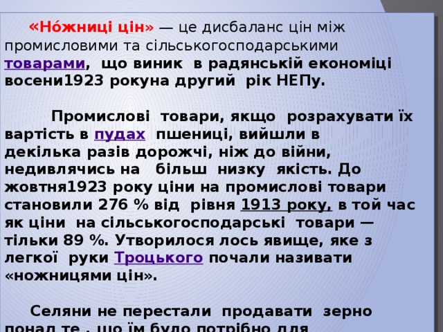  « Но́жниці цін»  — це дисбаланс цін між промисловими та сільськогосподарськими   товарами , що виник в радянській економіці восени1923 рокуна другий рік НЕПу.   Промислові товари, якщо розрахувати їх вартість в  пудах   пшениці, вийшли в декілька разів дорожчі, ніж до війни, недивлячись на більш низку якість. До жовтня1923 року ціни на промислові товари становили 276 % від рівня  1913 року, в той час як ціни на сільськогосподарські товари — тільки 89 %. Утворилося лось явище, яке з легкої руки  Троцького  почали називати «ножницями цін».   Селяни не перестали продавати зерно понад те , що їм було потрібно для сплати податків. Країна, ще не повністю оправилася від наслідків   голоду 1921—1922 роках , опинилася перед загрозою нової продовольої кризи. 