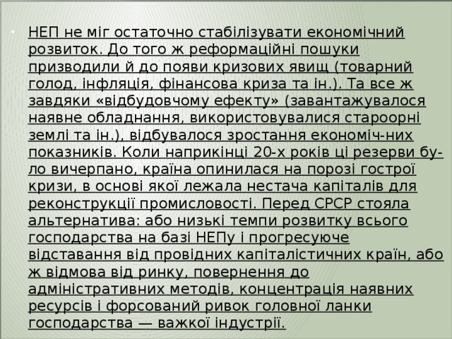  НЕП не міг остаточно стабілізувати економічний розвиток. До того ж реформаційні пошуки призводили й до появи кризових явищ (товарний голод, інфляція, фінансова криза та ін.). Та все ж завдяки «відбудовчому ефекту» (завантажувалося наявне обладнання, використовувалися староорні землі та ін.), відбувалося зростання економіч-них показників. Коли наприкінці 20-х років ці резерви бу-ло вичерпано, країна опинилася на порозі гострої кризи, в основі якої лежала нестача капіталів для реконструкції промисловості. Перед СРСР стояла альтернатива: або низькі темпи розвитку всього господарства на базі НЕПу і прогресуюче відставання від провідних капіталістичних країн, або ж відмова від ринку, повернення до адміністративних методів, концентрація наявних ресурсів і форсований ривок головної ланки господарства — важкої індустрії. 