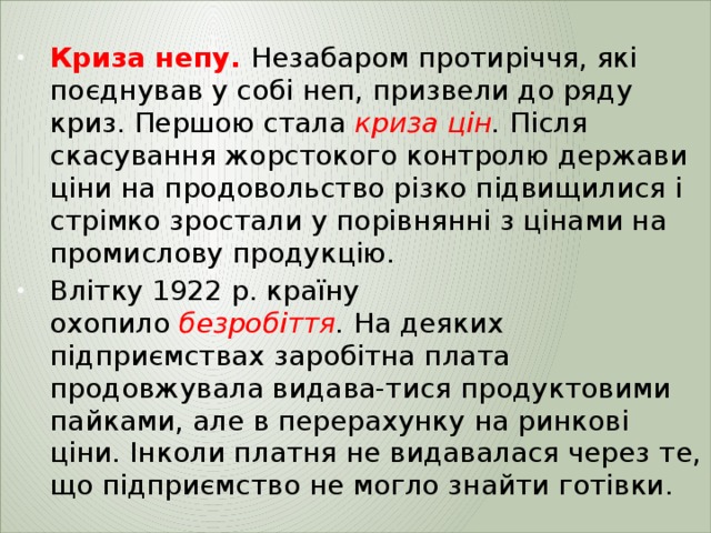  Криза непу.   Незабаром протиріччя, які поєднував у собі неп, призвели до ряду криз. Першою стала  криза  цін .  Після скасування жорстокого контролю держави ціни на продовольство різко підвищилися і стрімко зростали у порівнянні з цінами на промислову продукцію. Влітку 1922 р. країну охопило  безробіття .  На деяких підприємствах заробітна плата продовжувала видава-тися продуктовими пайками, але в перерахунку на ринкові ціни. Інколи платня не видавалася через те, що підприємство не могло знайти готівки. 