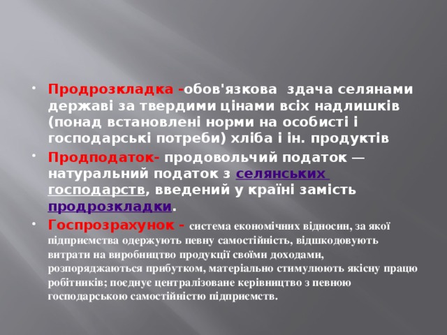 Продрозкладка - обов'язкова здача селянами державі за твердими цінами всіх надлишків (понад встановлені норми на особисті і господарські потреби) хліба і ін. продуктів  Продподаток-   продовольчий податок  — натуральний податок з  селянських  господарств , введений у країні замість  продрозкладки . Госпрозрахунок - cистема економічних відносин, за якої підприємства одержують певну самостійність, відшкодовують витрати на виробництво продукції своїми доходами, розпоряджаються прибутком, матеріально стимулюють якісну працю робітників; поєднує централізоване керівництво з певною господарською самостійністю підприємств.  