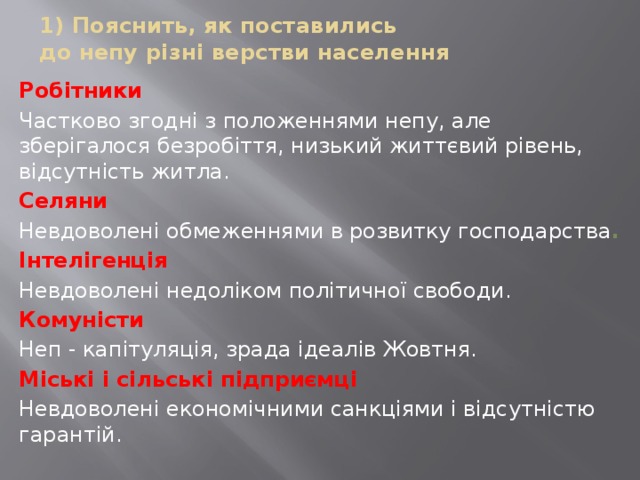 1) Пояснить, як поставились  до непу різні верстви населення Робітники  Частково згодні з положеннями непу, але зберігалося безробіття, низький життєвий рівень, відсутність житла. Селяни Невдоволені обмеженнями в розвитку господарства . Інтелігенція Невдоволені недоліком політичної свободи. Комуністи Неп - капітуляція, зрада ідеалів Жовтня. Міські і сільські підприємці Невдоволені економічними санкціями і відсутністю гарантій. 