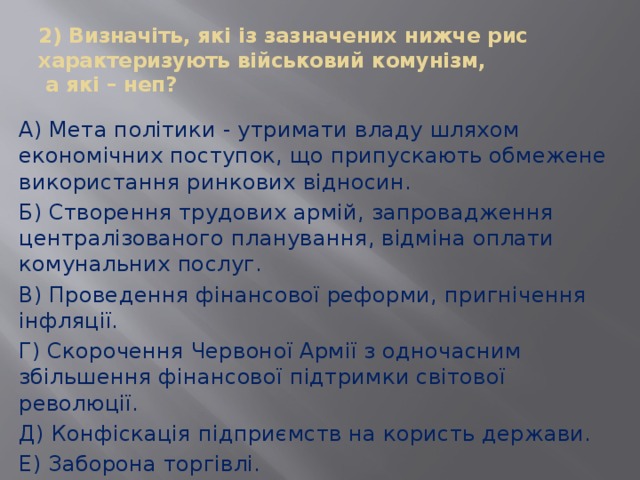 2) Визначіть, які із зазначених нижче рис характеризують військовий комунізм,  а які – неп? А) Мета політики - утримати владу шляхом економічних поступок, що припускають обмежене використання ринкових відносин. Б) Створення трудових армій, запровадження централізованого планування, відміна оплати комунальних послуг. В) Проведення фінансової реформи, пригнічення інфляції. Г) Скорочення Червоної Армії з одночасним збільшення фінансової підтримки світової революції. Д) Конфіскація підприємств на користь держави. Е) Заборона торгівлі. 