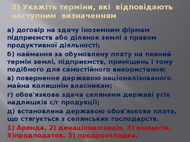 3) Укажіть терміни, які відповідають наступним визначенням а) договір на здачу іноземним фірмам підприємств або ділянок землі з правом продуктивної діяльності; б) наймання за обумовлену плату на певний термін землі, підприємств, приміщень і тому подібного для самостійного використання; в) повернення державою націоналізованого майна колишнім власникам; г) обов'язкова здача селянами державі усіх надлишків с/г продукції; д) встановлена державою обов'язкова плата, що стягується з селянських господарств. 1) Аренда, 2) денаціоналізація, 3) концесія, 4)продподаток, 5) продрозкладка. 