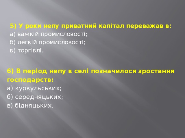 5) У роки непу приватний капітал переважав в: а) важкій промисловості; б) легкій промисловості; в) торгівлі. 6) В період непу в селі позначилося зростання господарств: а) куркульських; б) середняцьких; в) бідняцьких. 