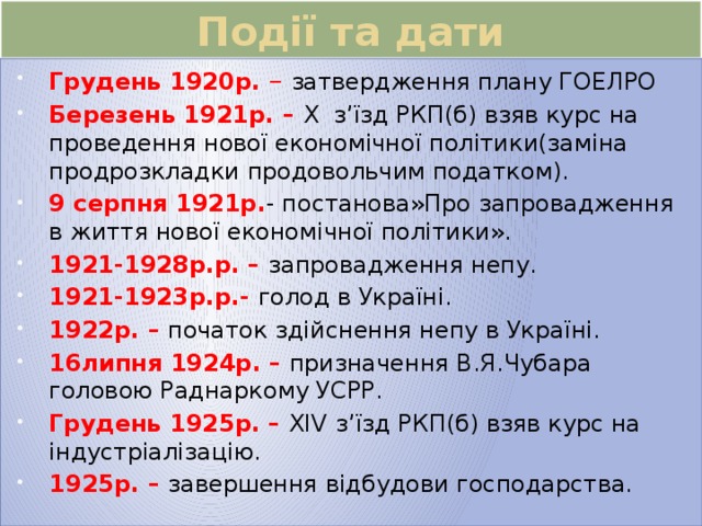 Події та дати Грудень 1920р. – затвердження плану ГОЕЛРО Березень 1921р. – X з’їзд РКП(б) взяв курс на проведення нової економічної політики(заміна продрозкладки продовольчим податком). 9 серпня 1921р. - постанова»Про запровадження в життя нової економічної політики». 1921-1928р.р. – запровадження непу. 1921-1923р.р.- голод в Україні. 1922р. – початок здійснення непу в Україні. 16липня 1924р. – призначення В.Я.Чубара головою Раднаркому УСРР.  Грудень 1925р. – XIV  з’їзд РКП(б) взяв курс на індустріалізацію. 1925р. – завершення відбудови господарства. 