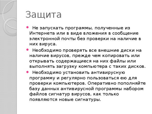 Защита  Не запускать программы, полученные из Интернета или в виде вложения в сообщение электронной почты без проверки на наличие в них вируса.  Необходимо проверять все внешние диски на наличие вирусов, прежде чем копировать или открывать содержащиеся на них файлы или выполнять загрузку компьютера с таких дисков.  Необходимо установить антивирусную программу и регулярно пользоваться ею для проверки компьютеров. Оперативно пополняйте базу данных антивирусной программы набором файлов сигнатур вирусов, как только появляются новые сигнатуры. 