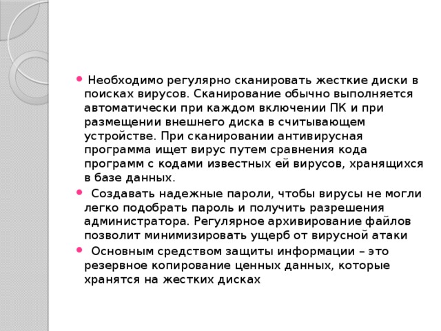  Необходимо регулярно сканировать жесткие диски в поисках вирусов. Сканирование обычно выполняется автоматически при каждом включении ПК и при размещении внешнего диска в считывающем устройстве. При сканировании антивирусная программа ищет вирус путем сравнения кода программ с кодами известных ей вирусов, хранящихся в базе данных.  Создавать надежные пароли, чтобы вирусы не могли легко подобрать пароль и получить разрешения администратора. Регулярное архивирование файлов позволит минимизировать ущерб от вирусной атаки  Основным средством защиты информации – это резервное копирование ценных данных, которые хранятся на жестких дисках 