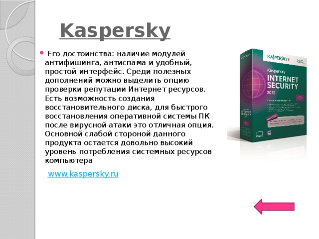   Kaspersky   Его достоинства: наличие модулей антифишинга, антиспама и удобный, простой интерфейс. Среди полезных дополнений можно выделить опцию проверки репутации Интернет ресурсов. Есть возможность создания восстановительного диска, для быстрого восстановления оперативной системы ПК после вирусной атаки это отличная опция. Основной слабой стороной данного продукта остается довольно высокий уровень потребления системных ресурсов компьютера www.kaspersky.ru    