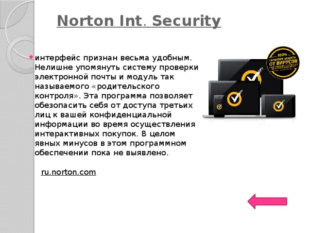   Norton   Int .  Security   интерфейс признан весьма удобным. Нелишне упомянуть систему проверки электронной почты и модуль так называемого «родительского контроля». Эта программа позволяет обезопасить себя от доступа третьих лиц к вашей конфиденциальной информации во время осуществления интерактивных покупок. В целом явных минусов в этом программном обеспечении пока не выявлено. ru.norton.com   