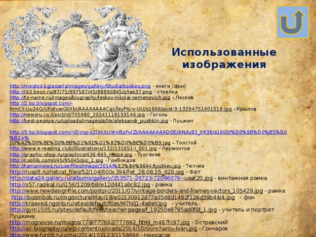 Использованные изображения http://mestod.kg/assets/images/gallery/Studia/bookes.png  - книги (фон) http:// i63.beon.ru/87/75/997587/45/88890845/znak37.png  - стрелка http:// to-name.ru/images/biography/leskov-nikolaj-semenovich.jpg  - Лесков http://2.bp.blogspot.com/- RmICt-Uu24Q/URstuwG0XbI/AAAAAAAACgc/leyfYu-v-UU/s1600/post-3-13294751601519.jpg  - Крылов http:// newsru.co.il/pict/id/705980_20141118133146.jpg  - Гоголь http :// best-pesnya.ru/uploads/images/a/l/e/aleksandr_pushkin.jpg  - Пушкин  http://3.bp.blogspot.com/-VDcnp-x2l34/UcWnBoFvIZI/AAAAAAAADOE/ANdu82_XK38/s1600/%D0%9B%D0%B5%D0%B2+% D0%A2%D0%BE%D0%BB%D1%81%D1%82%D0%BE%D0%B9.jpg – Толстой http:// www.e-reading.club/illustrations/132/132651-i_001.jpg  - Лермонтов http:// graphic-shop.ru/graphics/436-865_resize.jpg  - Тургенев http:// coollib.com/i/45/95045/pic_1.jpg  - Грибоедов http ://tamannews.ru/userfiles/image/2014/% E2%84%9644/tyut4ev.jpg  - Тютчев http:// rusplt.ru/netcat_files/52/104/600x394/Fet_28.08.15_620.jpg  - Фет http://data24.gallery.ru/albums/gallery/353571-26723-72046076-- uaaf20.jpg  - винтажная рамка http:// s57.radikal.ru/i156/1209/b9/e12d441a9c82.jpg  - рамка http:// www.newdesignfile.com/postpic/2011/07/vintage-borders-and-frames-vectors_105429.jpg  - рамка  http:// boombob.ru/img/picture/May/18/e02130912d77a3568d1482f126d39b44/4.jpg  - фон http:// kraeved.ngonb.ru/sites/default/files/M7NS1-4a9eY.jpg  - учитель http:// gym1505.ru/sites/default/files/teacher-pages/f_19250e8795ad0f8f_1.jpg  - учитель и портрет Пушкина http:// mognovse.ru/mogno/778/777692/777692_html_m467fc97.jpg  - Островский http:// all-biography.ru/wp-content/uploads/2014/10/Goncharov-Ivan.jpg  - Гончаров http:// www.funlib.ru/cimg/2014/102123/1158466  - Некрасов 