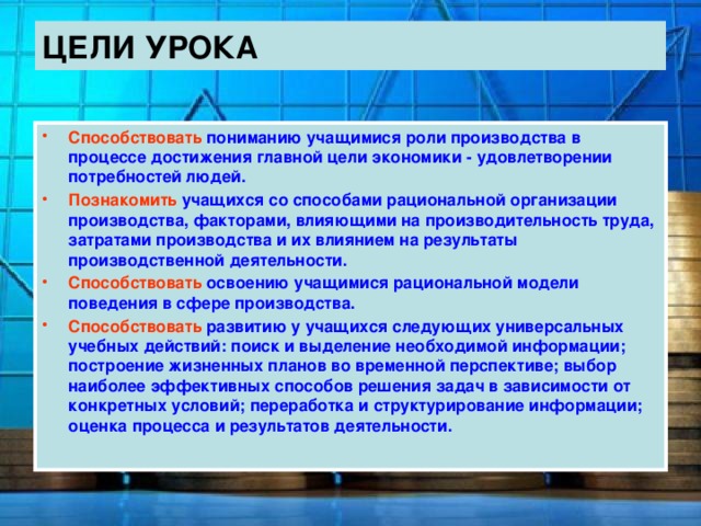 ЦЕЛИ УРОКА Способствовать пониманию учащимися роли производства в процессе достижения главной цели экономики - удовлетворении потребностей людей. Познакомить учащихся со способами рациональной организации производства, факторами, влияющими на производительность труда, затратами производства и их влиянием на результаты производственной деятельности. Способствовать освоению учащимися рациональной модели поведения в сфере производства. Способствовать развитию у учащихся следующих универсальных учебных действий: поиск и выделение необходимой информации; построение жизненных планов во временной перспективе; выбор наиболее эффективных способов решения задач в зависимости от конкретных условий; переработка и структурирование информации; оценка процесса и результатов деятельности. 