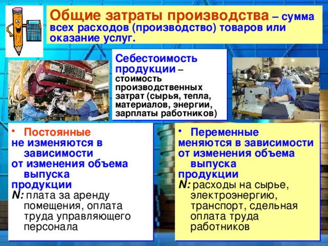 Общие затраты производства – сумма  всех расходов (производство) товаров или оказание услуг. Себестоимость продукции – стоимость производственных затрат (сырья, тепла, материалов, энергии, зарплаты работников) Постоянные Переменные не изменяются в зависимости меняются в зависимости от изменения объема выпуска от изменения объема выпуска продукции продукции N: плата за аренду помещения, оплата труда управляющего персонала N: расходы на сырье, электроэнергию, транспорт, сдельная оплата труда работников 