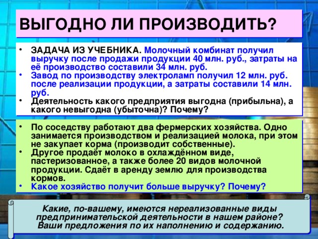 ВЫГОДНО ЛИ ПРОИЗВОДИТЬ? ЗАДАЧА ИЗ УЧЕБНИКА. Молочный комбинат получил выручку после продажи продукции 40 млн. руб., затраты на её производство составили 34 млн. руб. Завод по производству электроламп получил 12 млн. руб. после реализации продукции, а затраты составили 14 млн. руб. Деятельность какого предприятия выгодна (прибыльна), а какого невыгодна (убыточна)? Почему? По соседству работают два фермерских хозяйства. Одно занимается производством и реализацией молока, при этом не закупает корма (производит собственные). Другое продаёт молоко в охлаждённом виде, пастеризованное, а также более 20 видов молочной продукции. Сдаёт в аренду землю для производства кормов. Какое хозяйство получит больше выручку? Почему? Какие, по-вашему, имеются нереализованные виды предпринимательской деятельности в нашем районе? Ваши предложения по их наполнению и содержанию. 