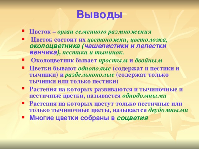 Выводы   Цветок – орган семенного размножения  Цветок состоит их цветоножки , цветоложа, околоцветника ( чашелистики и лепестки  венчика ), пестика и  тычинок.  Околоцветник бывает простым и двойным Цветки бывают однополые (содержат и пестики и тычинки) и раздельнополые (содержат только тычинки или только пестики) Растения на которых развиваются и тычиночные и пестичные цветки, называется однодомными Растения на которых цветут только пестичные или только тычиночные цветы, называется двудомными Многие цветки собраны в соцветия  