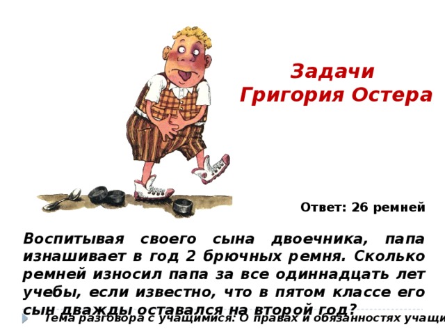 Задачи Григория Остера Ответ: 26 ремней Воспитывая своего сына двоечника, папа изнашивает в год 2 брючных ремня. Сколько ремней износил папа за все одиннадцать лет учебы, если известно, что в пятом классе его сын дважды оставался на второй год? Тема разговора с учащимися: О правах и обязанностях учащихся 