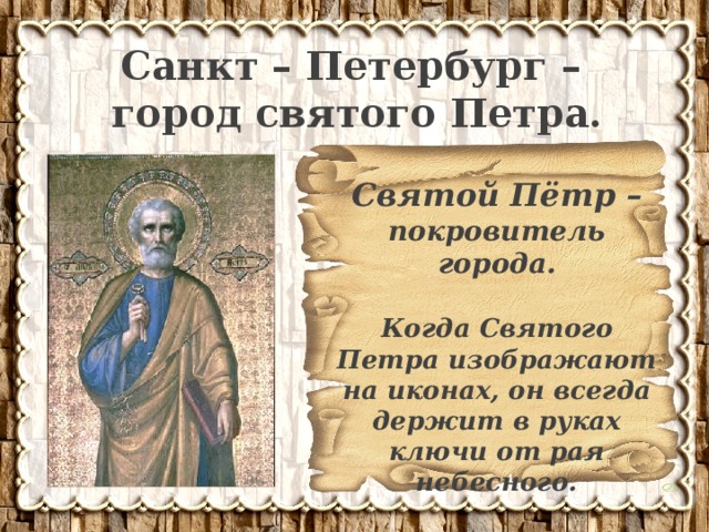 Санкт – Петербург – город святого Петра. Святой Пётр – покровитель города.  Когда Святого Петра изображают на иконах, он всегда держит в руках ключи от рая небесного. 