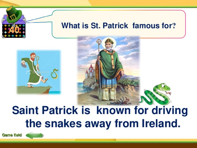 What is St. Patrick famous for ?  Saint Patrick is known for driving  the snakes away from Ireland. Game field 
