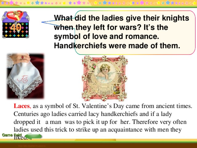 What did the ladies give their knights when they left for wars? It’s the symbol of love and romance. Handkerchiefs were made of them. Laces , as a symbol of St. Valentine’s Day came from ancient times. Centuries ago ladies carried lacy handkerchiefs and if a lady dropped it a man was to pick it up for her. Therefore very often ladies used this trick to strike up an acquaintance with men they liked.  Game field http://edu-teacherzv.ucoz.ru 6 