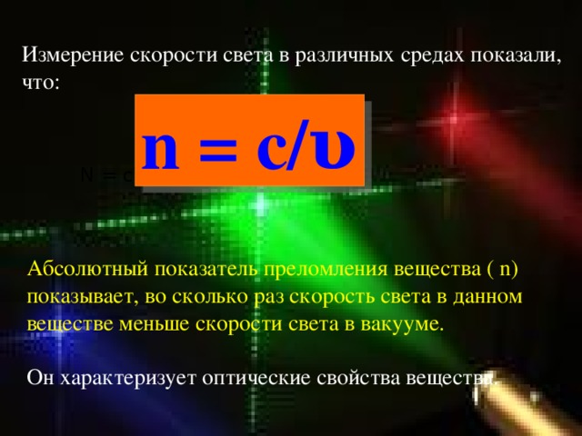 Измерение скорости света в различных средах показали, что: n = c/υ N = c\ v Абсолютный показатель преломления вещества ( n) показывает, во сколько раз скорость света в данном веществе меньше скорости света в вакууме. Он характеризует оптические свойства вещества. 