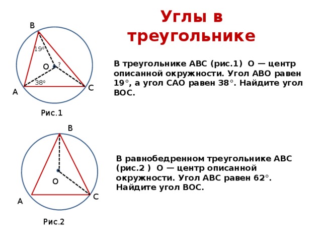 Углы в треугольнике В 19 0 В треугольнике АВС (рис.1) О — центр описанной окружности. Угол АВО равен 19°, а угол САО равен 38°. Найдите угол ВОС. ? О 38 0 С А Рис.1 В В равнобедренном треугольнике АВС (рис.2 ) О — центр описанной окружности. Угол АВС равен 62°. Найдите угол ВОС. О С А Рис.2 