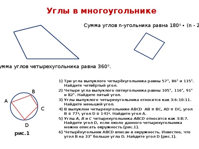 Углы в многоугольнике Сумма углов n-угольника равна 180 0 ∙ (n - 2). Сумма углов четырехугольника равна 360 0 . Три угла выпуклого четырёхугольника равны 57°, 86° и 115°. Найдите четвёртый угол. Четыре угла выпуклого пятиугольника равны 105°, 116°, 91° и 82°. Найдите пятый угол. Углы выпуклого четырехугольника относятся как 3:6:10:11. Найдите меньший угол.   В выпуклом четырехугольнике ABCD АВ = ВС, АD = DC, угол В = 77 0 , угол D = 141 0 . Найдите угол A. Углы A , B и C четырехугольника ABCD относятся как 3:8:7. Найдите угол D , если около данного четырехугольника можно описать окружность (рис.1). Четырёхугольник АВСD вписан в окружность. Известно, что угол В на 33° больше угла D. Найдите угол D (рис.1). В А С D рис.1 