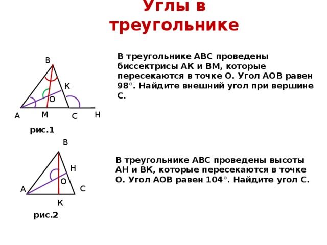 Углы в треугольнике В треугольнике АВС проведены биссектрисы АК и ВМ, ко­торые пересекаются в точке О. Угол АОВ равен 98°. Найдите внешний угол при вершине С. В К О О М Н А С рис.1 В В треугольнике АВС проведены высоты АН и ВК, которые пересекаются в точке О. Угол АОВ равен 104°. Найдите угол С. Н О О С А К рис.2 