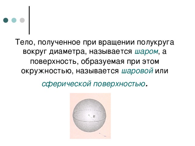 Тело, полученное при вращении полукруга вокруг диаметра, называется шаром , а поверхность, образуемая при этом окружностью, называется шаровой или сферической  поверхностью . 