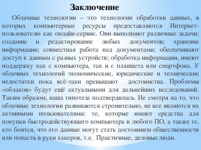Заключение Облачные технологии – это технологии обработки данных, в которых компьютерные ресурсы предоставляются Интернет-пользователю как онлайн-сервис. Они выполняют различные задачи: создание и редактирование любых документов; хранение информации; совместная работа над документами; обеспечивают доступ к данным с разных устройств; обработка информации, имеют поддержку как с компьютера, так и с планшета или смартфона. У облачных технологий экономические, юридические и технические недостатки пока всё-таки превышают достоинства. Проблемы «облаков» будут ещё актуальными для дальнейших исследований. Таким образом, наша гипотеза подтвердилась. Не смотря на то, что облачные технологии развиваются стремительно, не все являются их активными пользователями: те, которые имеют средства для покупки быстродействующего компьютера и любого ПО, а также те, кто боятся, что его данные могут стать достоянием общественности или попасть в руки хакеров, т.е. Практичные, деловые люди. 