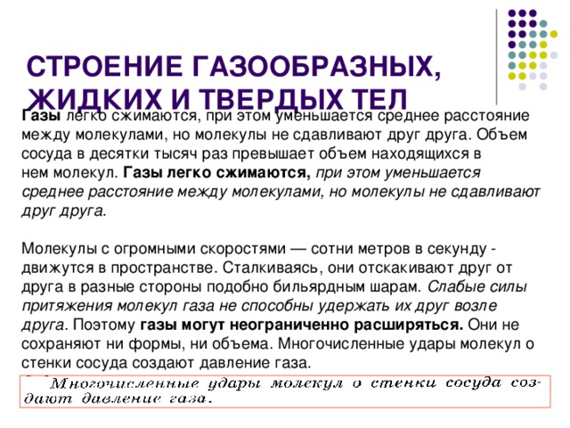  СТРОЕНИЕ ГАЗООБРАЗНЫХ, ЖИДКИХ И ТВЕРДЫХ ТЕЛ Газы легко сжимаются, при этом уменьшается среднее расстояние между молекулами, но молекулы не сдавливают друг друга. Объем сосуда в десятки тысяч раз превышает объем находящихся в нем молекул. Газы легко сжимаются,  при этом уменьшается среднее расстояние между молекулами, но молекулы не сдавливают друг друга.  Молекулы с огромными скоростями — сотни метров в секунду - движутся в пространстве. Сталкиваясь, они отскакивают друг от друга в разные стороны подобно бильярдным шарам. Слабые силы притяжения молекул газа не способны удержать их друг возле друга. Поэтому газы могут неограниченно расширяться. Они не сохраняют ни формы, ни объема. Многочисленные удары молекул о стенки сосуда создают давление газа. 