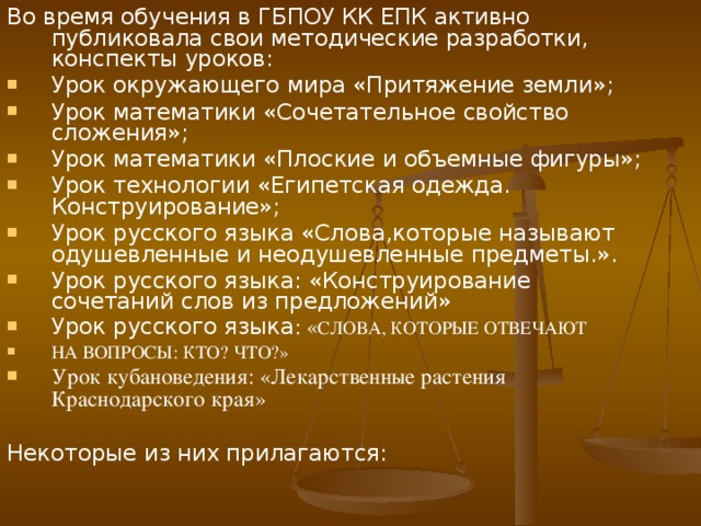 Во время обучения в ГБПОУ КК ЕПК активно публиковала  свои методические разработки, конспекты уроков: Урок окружающего мира «Притяжение земли»; Урок математики «Сочетательное свойство сложения»; Урок математики «Плоские и объемные фигуры»; Урок технологии «Египетская одежда. Конструирование»; Урок русского языка «Слова,которые называют одушевленные и неодушевленные предметы.». Урок русского языка: «Конструирование сочетаний слов из предложений» Урок русского языка : « СЛОВА, КОТОРЫЕ ОТВЕЧАЮТ  НА ВОПРОСЫ: КТО? ЧТО?» Урок кубановедения: «Лекарственные растения Краснодарского края»  Некоторые из них прилагаются: 