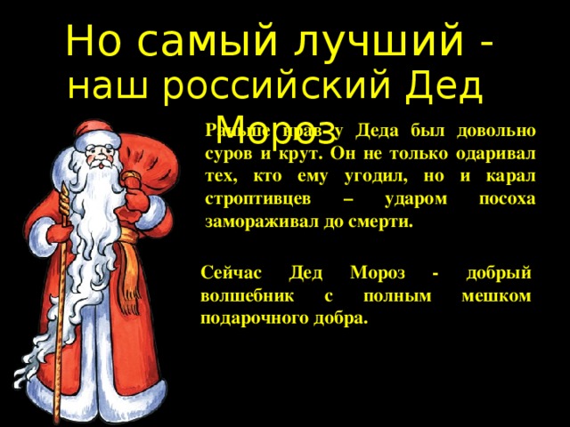 Но самый лучший - наш российский Дед Мороз Раньше нрав у Деда был довольно суров и крут. Он не только одаривал тех, кто ему угодил, но и карал строптивцев – ударом посоха замораживал до смерти. Сейчас Дед Мороз - добрый волшебник с полным мешком подарочного добра. 