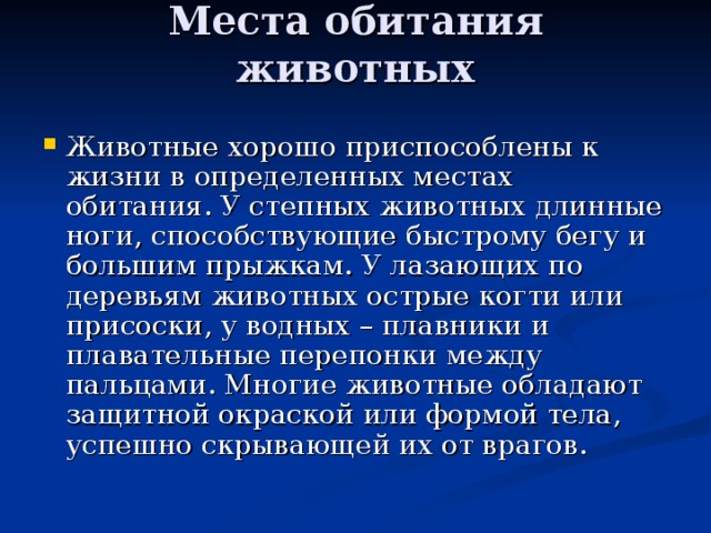 Места обитания животных   Животные хорошо приспособлены к жизни в определенных местах обитания. У степных животных длинные ноги, способствующие быстрому бегу и большим прыжкам. У лазающих по деревьям животных острые когти или присоски, у водных – плавники и плавательные перепонки между пальцами. Многие животные обладают защитной окраской или формой тела, успешно скрывающей их от врагов. 