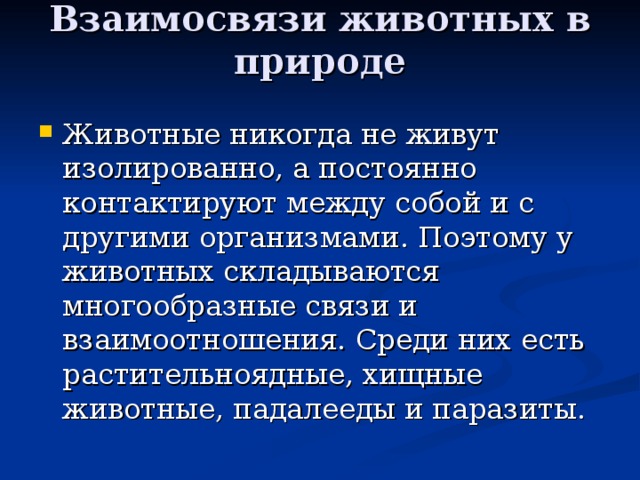 Взаимосвязи животных в природе   Животные никогда не живут изолированно, а постоянно контактируют между собой и с другими организмами. Поэтому у животных складываются многообразные связи и взаимоотношения. Среди них есть растительноядные, хищные животные, падалееды и паразиты. 