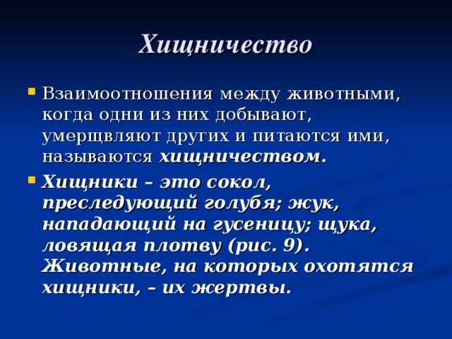 Хищничество Взаимоотношения между животными, когда одни из них добывают, умерщвляют других и питаются ими, называются хищничеством. Хищники – это сокол, преследующий голубя; жук, нападающий на гусеницу; щука, ловящая плотву (рис. 9). Животные, на которых охотятся хищники, – их жертвы. 