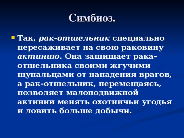 Симбиоз. Так, рак-отшельник специально пересаживает на свою раковину актинию . Она защищает рака-отшельника своими жгучими щупальцами от нападения врагов, а рак-отшельник, перемещаясь, позволяет малоподвижной актинии менять охотничьи угодья и ловить больше добычи. 