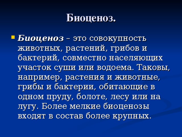Биоценоз. Биоценоз – это совокупность животных, растений, грибов и бактерий, совместно населяющих участок суши или водоема. Таковы, например, растения и животные, грибы и бактерии, обитающие в одном пруду, болоте, лесу или на лугу. Более мелкие биоценозы входят в состав более крупных.  