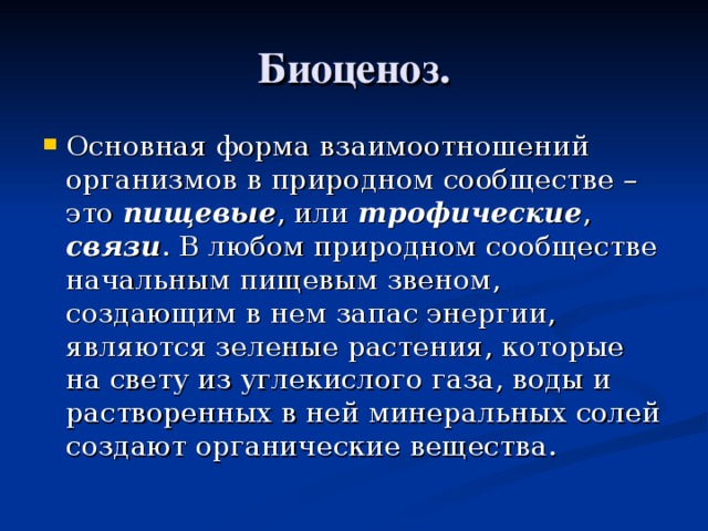 Биоценоз. Основная форма взаимоотношений организмов в природном сообществе – это пищевые , или трофические , связи . В любом природном сообществе начальным пищевым звеном, создающим в нем запас энергии, являются зеленые растения, которые на свету из углекислого газа, воды и растворенных в ней минеральных солей создают органические вещества. 
