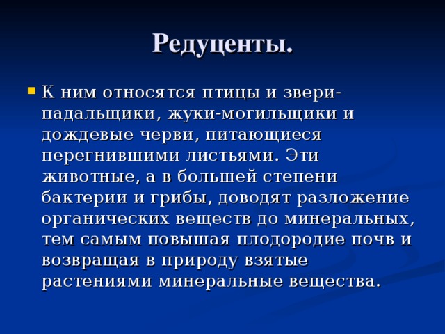 Редуценты. К ним относятся птицы и звери-падальщики, жуки-могильщики и дождевые черви, питающиеся перегнившими листьями. Эти животные, а в большей степени бактерии и грибы, доводят разложение органических веществ до минеральных, тем самым повышая плодородие почв и возвращая в природу взятые растениями минеральные вещества.  