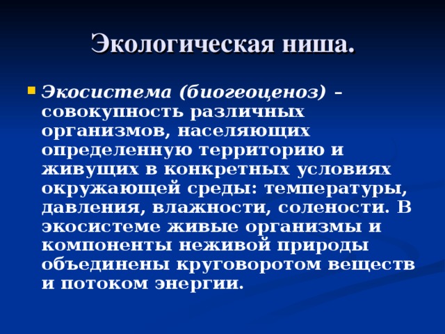 Экологическая ниша. Экосистема (биогеоценоз) – совокупность различных организмов, населяющих определенную территорию и живущих в конкретных условиях окружающей среды: температуры, давления, влажности, солености. В экосистеме живые организмы и компоненты неживой природы объединены круговоротом веществ и потоком энергии.  