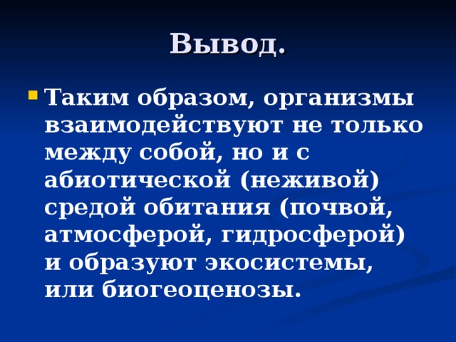 Вывод. Таким образом, организмы взаимодействуют не только между собой, но и с абиотической (неживой) средой обитания (почвой, атмосферой, гидросферой) и образуют экосистемы, или биогеоценозы. 