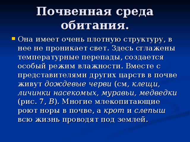 Почвенная среда обитания. Она имеет очень плотную структуру, в нее не проникает свет. Здесь сглажены температурные перепады, создается особый режим влажности. Вместе с представителями других царств в почве живут дождевые черви (см , клещи, личинки насекомых, муравьи, медведки (рис. 7, В ). Многие млекопитающие роют норы в почве, а крот и слепыш всю жизнь проводят под землей. 