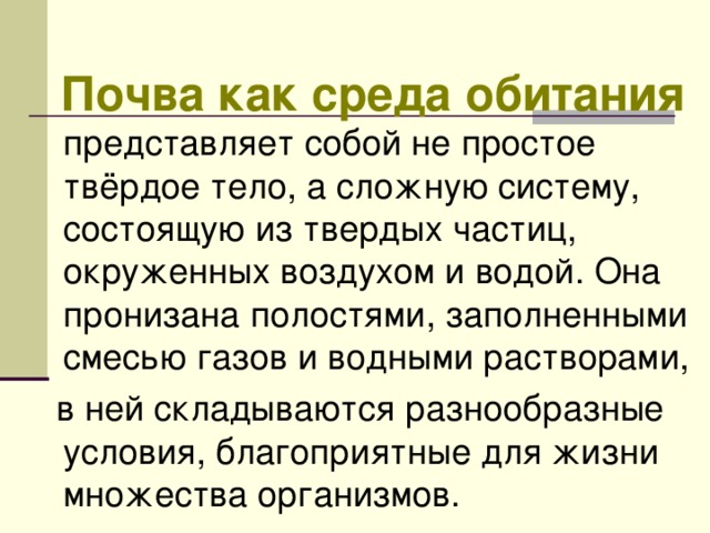  Почва как среда обитания представляет собой не простое твёрдое тело, а сложную систему, состоящую из твердых частиц, окруженных воздухом и водой. Она пронизана полостями, заполненными смесью газов и водными растворами,  в ней складываются разнообразные условия, благоприятные для жизни множества организмов. 