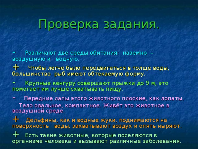 Проверка задания. - Различают две среды обитания: наземно – воздушную и водную. + Чтобы легче было передвигаться в толще воды, большинство рыб имеют обтекаемую форму. - Крупные кенгуру совершают прыжки до 9 м, это помогает им лучше схватывать пищу. - Передние лапы этого животного плоские, как лопаты.  Тело овальное, компактное. Живёт это животное в воздушной среде. + Дельфины, как и водные жуки, поднимаются на поверхность воды, захватывают воздух и опять ныряют. + Есть такие животные, которые поселяются в организме человека и вызывают различные заболевания.  