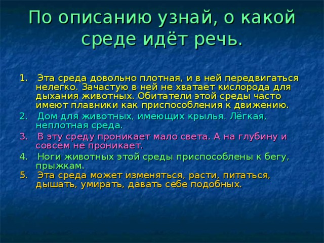 По описанию узнай, о какой среде идёт речь.   1. Эта среда довольно плотная, и в ней передвигаться нелегко. Зачастую в ней не хватает кислорода для дыхания животных. Обитатели этой среды часто имеют плавники как приспособления к движению. 2. Дом для животных, имеющих крылья. Лёгкая, неплотная среда. 3. В эту среду проникает мало света. А на глубину и совсем не проникает. 4. Ноги животных этой среды приспособлены к бегу, прыжкам. 5. Эта среда может изменяться, расти, питаться, дышать, умирать, давать себе подобных.  