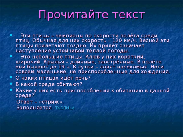 Прочитайте текст  Эти птицы – чемпионы по скорости полёта среди птиц. Обычная для них скорость – 120 км/ч. Весной эти птицы прилетают поздно. Их прилёт означает наступление устойчивой тёплой погоды.  Это небольшие птицы. Клюв у них короткий, широкий. Крылья – длинные, заострённые. В полёте они бывают до 19 ч. В сутки – ловят насекомых. Ноги совсем маленькие, не приспособленные для хождения. О каких птицах идёт речь? В какой среде обитают? Какие у них есть приспособления к обитанию в данной среде?  Ответ – «стриж».  Заполняется  ТАБЛИЦА.  