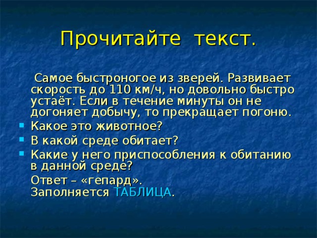 Прочитайте текст.  Самое быстроногое из зверей. Развивает скорость до 110 км/ч, но довольно быстро устаёт. Если в течение минуты он не догоняет добычу, то прекращает погоню. Какое это животное? В какой среде обитает? Какие у него приспособления к обитанию в данной среде?  Ответ – «гепард».  Заполняется ТАБЛИЦА .  