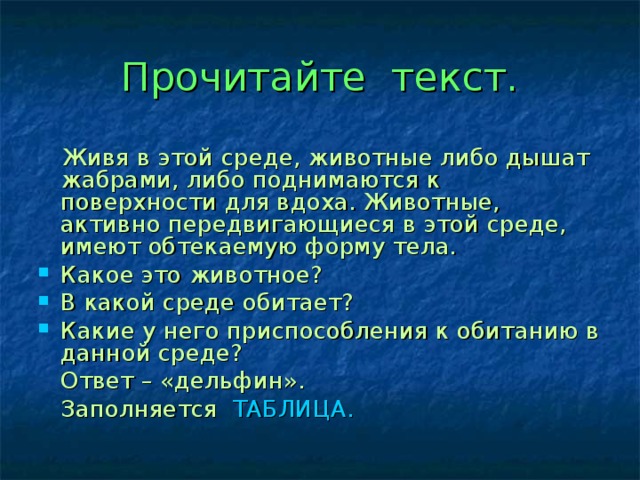 Прочитайте текст.  Живя в этой среде, животные либо дышат жабрами, либо поднимаются к поверхности для вдоха. Животные, активно передвигающиеся в этой среде, имеют обтекаемую форму тела. Какое это животное? В какой среде обитает? Какие у него приспособления к обитанию в данной среде?  Ответ – «дельфин».  Заполняется ТАБЛИЦА. 
