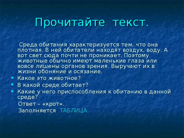 Прочитайте текст.  Среда обитания характеризуется тем, что она плотная. В ней обитатели находят воздух, воду. А вот свет сюда почти не проникает. Поэтому животные обычно имеют маленькие глаза или вовсе лишены органов зрения. Выручают их в жизни обоняние и осязание. Какое это животное? В какой среде обитает? Какие у него приспособления к обитанию в данной среде?  Ответ – «крот».  Заполняется ТАБЛИЦА. 